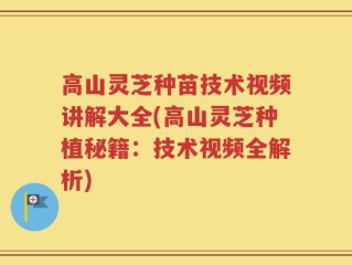 高山灵芝种苗技术视频讲解大全(高山灵芝种植秘籍：技术视频全解析)