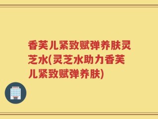 香芙儿紧致赋弹养肤灵芝水(灵芝水助力香芙儿紧致赋弹养肤)