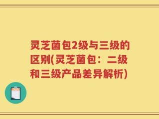 灵芝菌包2级与三级的区别(灵芝菌包：二级和三级产品差异解析)
