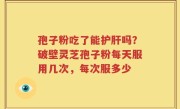 孢子粉吃了能护肝吗？破壁灵芝孢子粉每天服用几次，每次服多少
