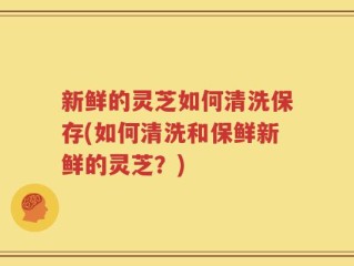 新鲜的灵芝如何清洗保存(如何清洗和保鲜新鲜的灵芝？)