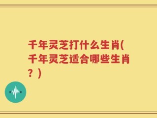 千年灵芝打什么生肖(千年灵芝适合哪些生肖？)