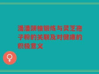 潘潘颈椎锻炼与灵芝孢子粉的关联及对健康的积极意义