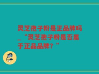 灵芝孢子粉是正品牌吗_“灵芝孢子粉是否属于正品品牌？”