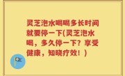 灵芝泡水喝喝多长时间就要停一下(灵芝泡水喝，多久停一下？享受健康，知晓疗效！)