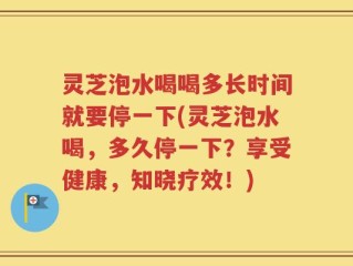 灵芝泡水喝喝多长时间就要停一下(灵芝泡水喝，多久停一下？享受健康，知晓疗效！)