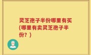 灵芝孢子半份哪里有买(哪里有卖灵芝孢子半份？)