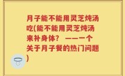 月子能不能用灵芝炖汤吃(能不能用灵芝炖汤来补身体？ ——一个关于月子餐的热门问题)