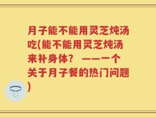 月子能不能用灵芝炖汤吃(能不能用灵芝炖汤来补身体？ ——一个关于月子餐的热门问题)
