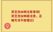 灵芝泡水喝注意事项(灵芝泡水喝需注意，正确方法不能错过)