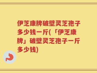 伊芝康牌破壁灵芝孢子多少钱一斤(「伊芝康牌」破壁灵芝孢子一斤多少钱)