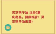 灵芝孢子油 以岭(重庆出品，健康福音！灵芝孢子油来袭)