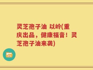 灵芝孢子油 以岭(重庆出品，健康福音！灵芝孢子油来袭)