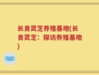 长青灵芝养殖基地(长青灵芝：探访养殖基地)