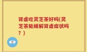 肾虚吃灵芝茶好吗(灵芝茶能缓解肾虚症状吗？)