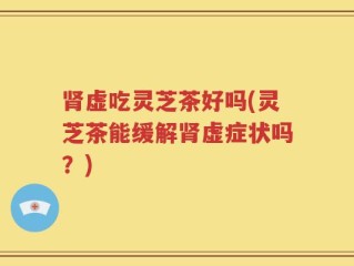 肾虚吃灵芝茶好吗(灵芝茶能缓解肾虚症状吗？)