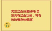 灵芝活血效果好吗(灵芝具有活血功效，可有效改善身体健康)