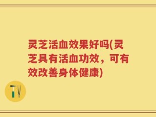 灵芝活血效果好吗(灵芝具有活血功效，可有效改善身体健康)