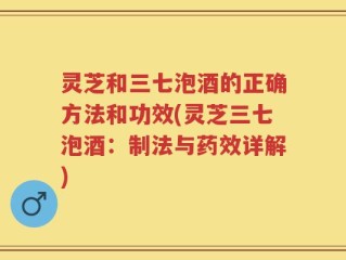 灵芝和三七泡酒的正确方法和功效(灵芝三七泡酒：制法与药效详解)