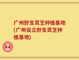 广州野生灵芝种植基地(广州设立野生灵芝种植基地)