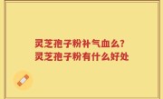 灵芝孢子粉补气血么？灵芝孢子粉有什么好处