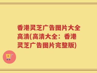 香港灵芝广告图片大全高清(高清大全：香港灵芝广告图片完整版)