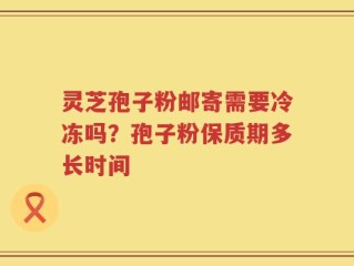 灵芝孢子粉邮寄需要冷冻吗？孢子粉保质期多长时间