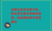 去敦化买灵芝孢子粉_敦化灵芝孢子粉购买指南：高品质选择与实用建议