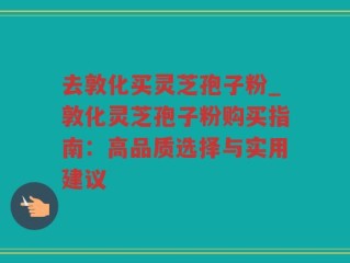 去敦化买灵芝孢子粉_敦化灵芝孢子粉购买指南：高品质选择与实用建议