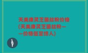 天美康灵芝菌丝粉价格(天美康灵芝菌丝粉——价格低至惊人)