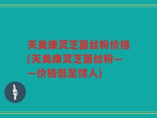 天美康灵芝菌丝粉价格(天美康灵芝菌丝粉——价格低至惊人)