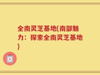 全南灵芝基地(南部魅力：探索全南灵芝基地)