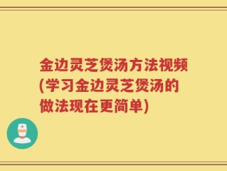 金边灵芝煲汤方法视频(学习金边灵芝煲汤的做法现在更简单)