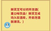 鲜灵芝可以切开泡酒(重口味饮品！鲜灵芝成功入驻酒局，开启泡酒新潮流。)