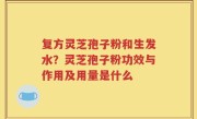 复方灵芝孢子粉和生发水？灵芝孢子粉功效与作用及用量是什么