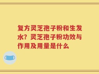 复方灵芝孢子粉和生发水？灵芝孢子粉功效与作用及用量是什么