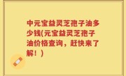 中元宝益灵芝孢子油多少钱(元宝益灵芝孢子油价格查询，赶快来了解！)