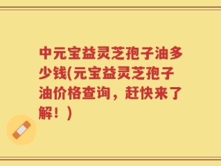 中元宝益灵芝孢子油多少钱(元宝益灵芝孢子油价格查询，赶快来了解！)