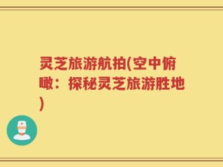 灵芝旅游航拍(空中俯瞰：探秘灵芝旅游胜地)