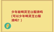 少年能喝灵芝口服液吗(可以少年喝灵芝口服液吗？)