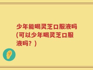 少年能喝灵芝口服液吗(可以少年喝灵芝口服液吗？)