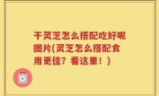 干灵芝怎么搭配吃好呢图片(灵芝怎么搭配食用更佳？看这里！)