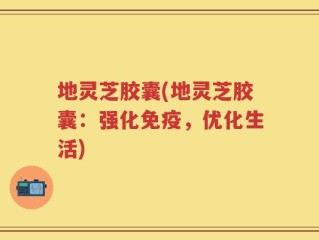 地灵芝胶囊(地灵芝胶囊：强化免疫，优化生活)
