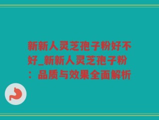 新新人灵芝孢子粉好不好_新新人灵芝孢子粉：品质与效果全面解析
