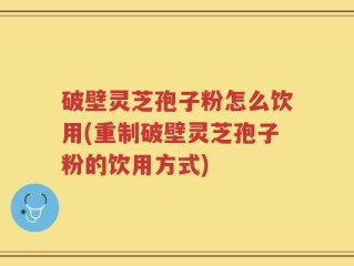 破壁灵芝孢子粉怎么饮用(重制破壁灵芝孢子粉的饮用方式)