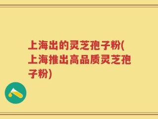 上海出的灵芝孢子粉(上海推出高品质灵芝孢子粉)