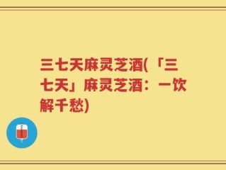 三七天麻灵芝酒(「三七天」麻灵芝酒：一饮解千愁)