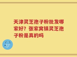 天津灵芝孢子粉批发哪家好？张家窝镇灵芝孢子粉是真的吗