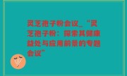 灵芝孢子粉会议_“灵芝孢子粉：探索其健康益处与应用前景的专题会议”