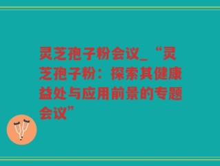 灵芝孢子粉会议_“灵芝孢子粉：探索其健康益处与应用前景的专题会议”